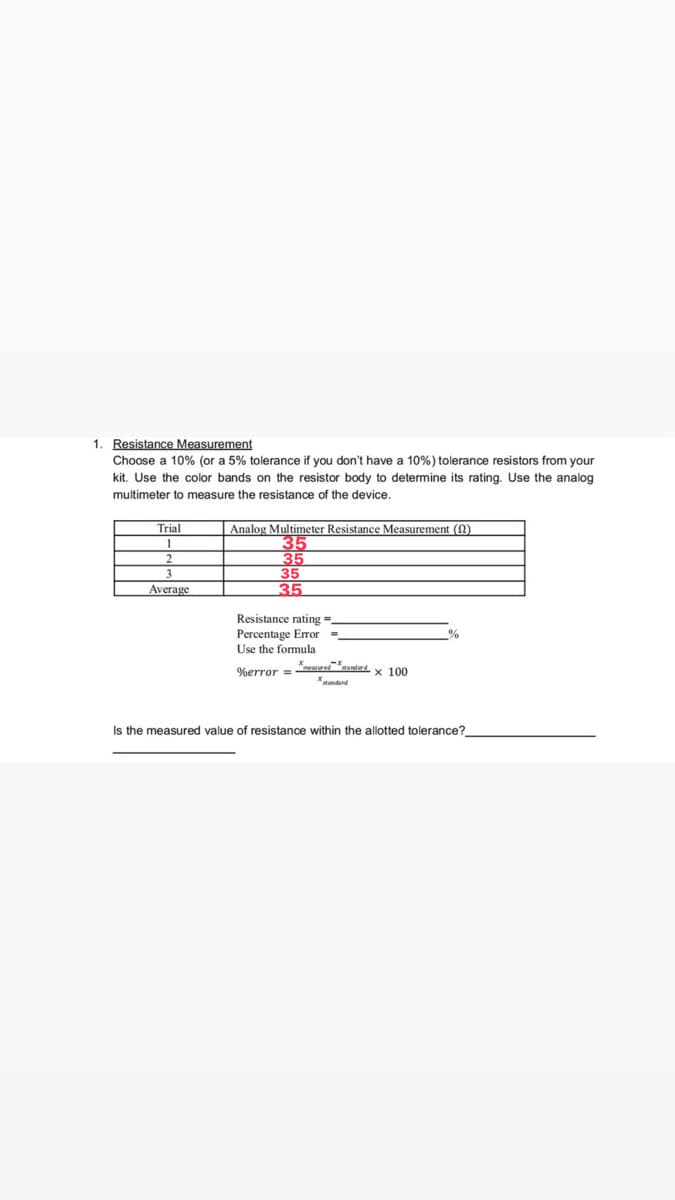 1. Resistance Measurement
Choose a 10% (or a 5% tolerance if you don't have a 10%) tolerance resistors from your
kit. Use the color bands on the resistor body to determine its rating. Use the analog
multimeter to measure the resistance of the device.
Analog Multimeter Resistance Measurement
Trial
1
35
35
3
35
Average
35
Resistance rating=_
%
Percentage Error =_
Use the formula
measured standard
%error =
x 100
Is the measured value of resistance within the allotted tolerance?