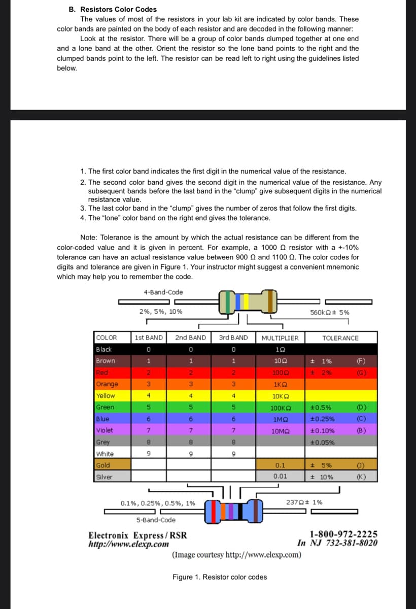 B. Resistors Color Codes
The values of most of the resistors in your lab kit are indicated by color bands. These
color bands are painted on the body of each resistor and are decoded in the following manner:
Look at the resistor. There will be a group of color bands clumped together at one end
and a lone band at the other. Orient the resistor so the lone band points to the right and the
clumped bands point to the left. The resistor can be read left to right using the guidelines listed
below.
1. The first color band indicates the first digit in the numerical value of the resistance.
2. The second color band gives the second digit in the numerical value of the resistance. Any
subsequent bands before the last band in the "clump" give subsequent digits in the numerical
resistance value.
3. The last color band in the "clump" gives the number of zeros that follow the first digits.
4. The "lone" color band on the right end gives the tolerance.
Note: Tolerance is the amount by which the actual resistance can be different from the
color-coded value and it is given in percent. For example, a 1000 resistor with a +-10%
tolerance can have an actual resistance value between 900 22 and 1100 2. The color codes for
digits and tolerance are given in Figure 1. Your instructor might suggest a convenient mnemonic
which may help you to remember the code.
4-Band-Code
N
2%, 5%, 10%
560kQ+ 5%
1st BAND
COLOR
Black
0
Brown
1
Red
2
Orange
3
Yellow
4
Green
5
Blue
6
Violet
7
Grey
8
White
9
Gold
Silver
0.1%, 0.25%, 0.5%, 1%
5-Band-Code
Electronix Express/RSR
http://www.elexp.com
2nd BAND
0
1
2
3
4
5
6
7
8
9
3rd BAND
0
1
2
3
4
5
6
7
8
9
חוה
MULTIPLIER
10
10Q2
1000
1KQ
10KQ
100ΚΩ
1MQ
10ΜΩ
0.1
0.01
TOLERANCE
(F)
(G)
(D)
(B)
(1)
(K)
1-800-972-2225
In NJ 732-381-8020
01
(Image courtesy http://www.elexp.com)
Figure 1. Resistor color codes
± 1%
± 2%
±0.5%
+0.25%
±0.10%
±0.05%
± 5%
± 10%
2370+ 1%