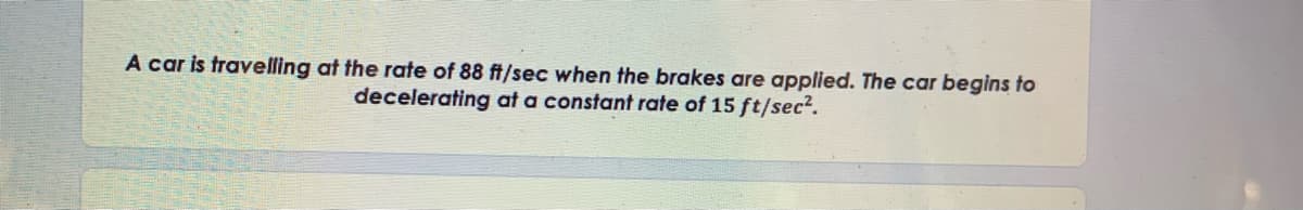 A car is travelling at the rate of 88 ft/sec when the brakes are applied. The car begins to
decelerating at a constant rate of 15 ft/sec².