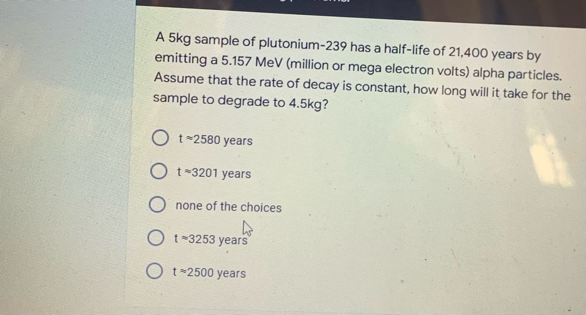 A 5kg sample of plutonium-239 has a half-life of 21,400 years by
emitting a 5.157 MeV (million or mega electron volts) alpha particles.
Assume that the rate of decay is constant, how long will it take for the
sample to degrade to 4.5kg?
Ot=2580 years
Ot*3201 years
Onone of the choices
A
Ot=3253 years
Ot=2500 years