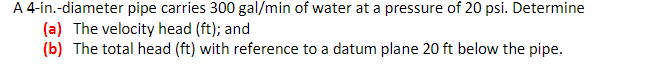 A 4-in.-diameter pipe carries 300 gal/min of water at a pressure of 20 psi. Determine
(a) The velocity head (ft); and
(b) The total head (ft) with reference to a datum plane 20 ft below the pipe.
