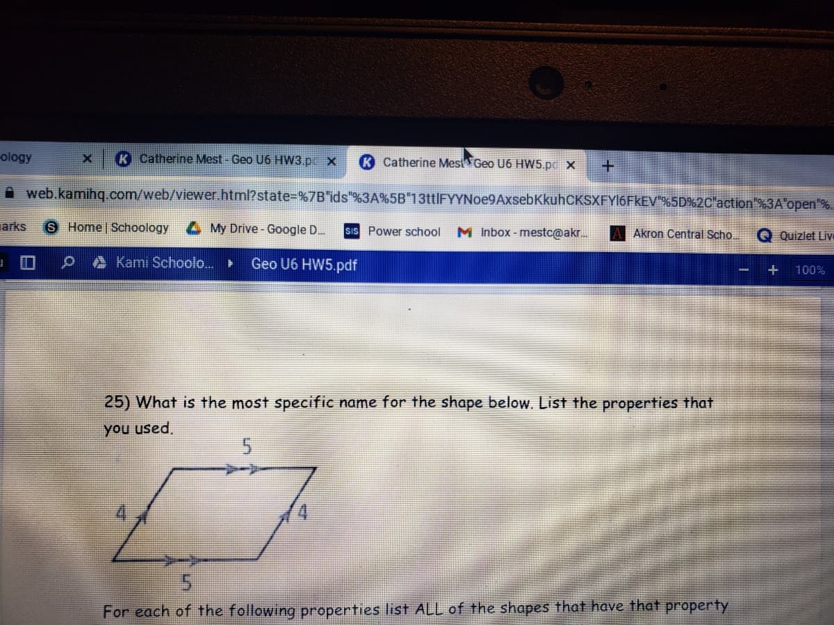 ology
Catherine Mest- Geo U6 HW3.px
Catherine Mest Geo U6 HW5.pd x
A web.kamihg.com/web/viewer.html?state-%7B"ids"%3A%5B"13ttlFYYNoe9AxsebKkuhCKSXFY16FkEV"%5D%2C"action"%3A"open"%.
arks
6 Home Schoology
My Drive- Google D..
sIS Power school
M Inbox - mestc@akr.
Akron Central Scho.
O Quizlet Liv
A Kami Schoolo.
Geo U6 HW5.pdf
100%
25) What is the most specific name for the shape below. List the properties that
you used.
5.
For each of the following properties list ALL of the shapes that have that property
