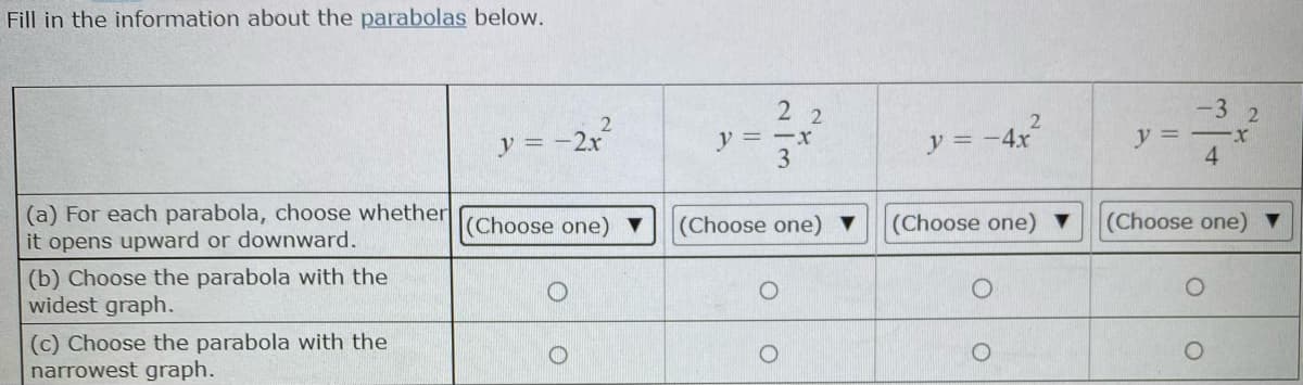 Fill in the information about the parabolas below.
-3
y = -2x
y=ーx
3
y = -4x
y =
4
(a) For each parabola, choose whether
it opens upward or downward.
(Choose one) ▼
(Choose one) ▼
(Choose one) ▼
(Choose one) ▼
(b) Choose the parabola with the
widest graph.
(c) Choose the parabola with the
narrowest graph.
