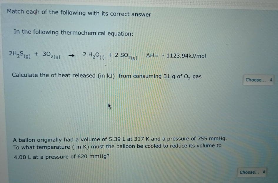 Match each of the following with its correct answer
In the following thermochemical equation:
2H,S(9) + 302(9)
2 H,00 + 2 S02(9).
AH= -1123.94kJ/mol
->
Calculate the of heat released (in kJ) from consuming 31 g of O, gas
Choose...
A ballon originally had a volume of 5.39 L at 317 K and a pressure of 755 mmHg.
To what temperature ( in K) must the balloon be cooled to reduce its volume to
4.00 L at a pressure of 620 mmHg?
Choose... :
