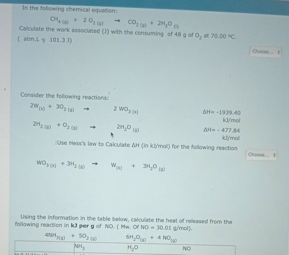 In the following chemical equation:
+ 2H,0 (1)
CO2 (9)
->
CH4 (9)
+ 2 02 (9)
Calculate the work associated (J) with the consuming of 48 g of O, at 70.00 °C.
Choose...
( atm.L 101.3 J)
Consider the following reactions:
AH= -1939.40
2 WO3 (s)
kJ/mol
2W(s) + 302 (9)
2H20 (9)
AH= - 477.84
kJ/mol
2H2 (9)
+ 02 (9)
(g)
->
Choose...
:Use Hess's law to Calculate AH (in kJ/mol) for the following reaction
Ws)
+ 3H,0 (9)
WO3 (s) + 3H2 (9)
following reaction in kJ per g of NO. ( Mw. Of NO = 30.01 g/mol).
1 4 NO(g)
Using the information in the table below, calculate the heat of released from the
6H20(9)
4NH3(9) + 502 (g)
NH3
NO
H,0
