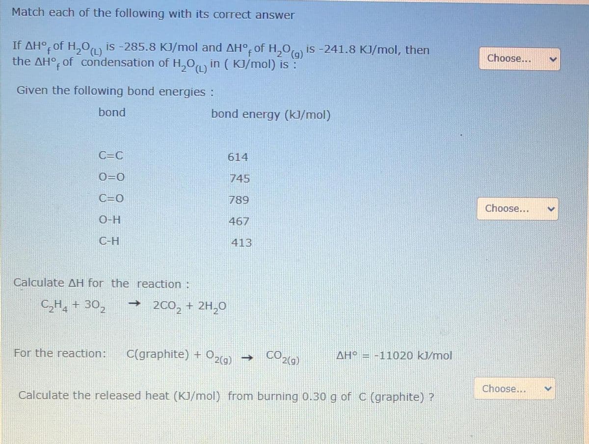 Match each of the following with its correct answer
If AH°, of H,0, is -285.8 KJ/mol and AH°, of H,0) is -241.8 KJ/mol, then
the AH°, of condensation of H,0 in ( KJ/mol) is :
Choose...
Given the following bond energies :
bond
bond energy (k]/mol)
C=C
614
O=0
745
C=0
789
Choose...
O-H
467
C-H
413
Calculate AH for the reaction :
C,H, + 30,
→ 200, + 2H,0
For the reaction:
C(graphite) + O29) →
AH° = -11020 kJ/mol
Choose...
Calculate the released heat (KJ/mol) from burning 0.30 g of C (graphite) ?
