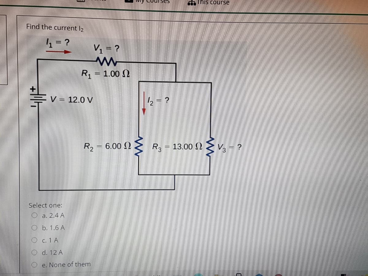 IThis course
Find the current l2
V1 = ?
R1 = 1.00 2
V = 12.0 V
R2 = 6.00 ()
R = 13.00 (2
V3 = ?
%3D
Select one:
O a. 2.4 A
O b. 1.6 A
O c. 1 A
O d. 12 A
O e. None of them
