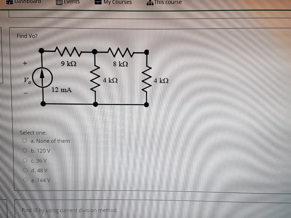 Dashboard
Events
My Courses
This course
Find Vo?
9 k2
8 k2
V.
4 k2
4 k2
12 mA
Select one:
O a. None of them
O b. 120 V
Oc. 36 V
C d. 48 V
Oe. 144 V
Find 0 by using current division method.
