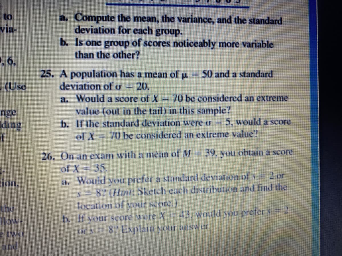 to
via-
a. Compute the mean, the variance, and the standard
deviation for each
b. Is one group of scores noticeably more variable
than the other?
group.
,6,
25. A population has a mean of p
deviation of o
a. Would a score of X
value (out in the tail) in this sample?
b. If the standard deviation were o-
of X-70 be considered an extreme value?
50 and a standard
-(Use
-20.
70 be considered an extreme
nge
Iding
of
5. would a score
26. On an exam with a méan of M = 39, you obtain a score
of X = 35.
a. Would you prefer a standard deviation of s 2 or
ion,
8? (Hint: Sketch each distribution and find the
Jocation of your score.)
the
llow-
43. would you prefer s = 2
b. If your score were X
82 Explain your answer.
e two
land
