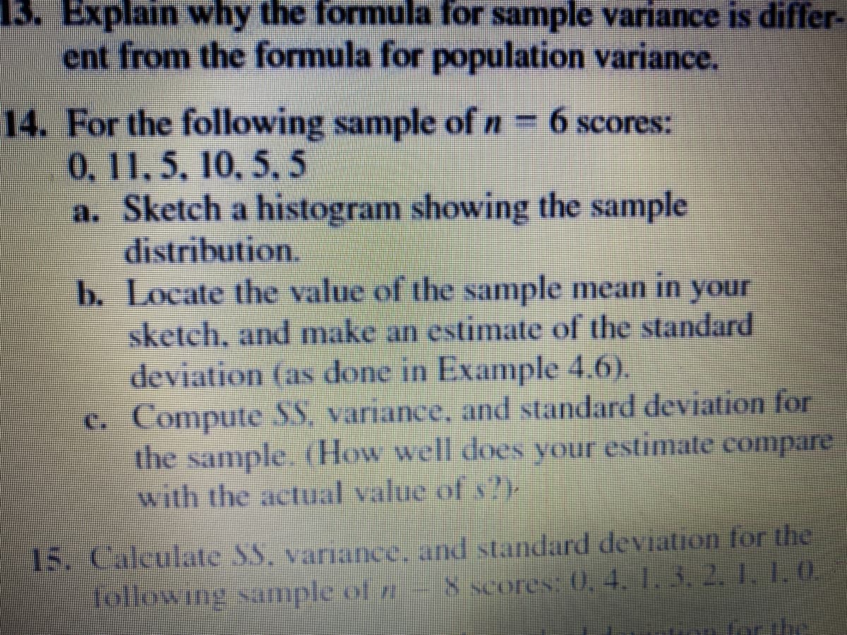 13. Explain why the formula for sample variance is differ-
ent from the formula for population variance.
14. For the following sample of n-6 scores:
0.11,5, 10, 5,5
a. Sketch a histogram showing the sample
distribution.
b. Locate the value of the sample mean in your
sketch, and make an estimate of the standard
deviation tas done in Example 4.6).
c Compute SS. variance, and standard deviation for
the sample How well doEN Vour estimate compare
with the actual value of s
15. Calculate SS. variance, and standard deviation tor the
ETple ot e- 8 scores: 0. 4 132110
for the
