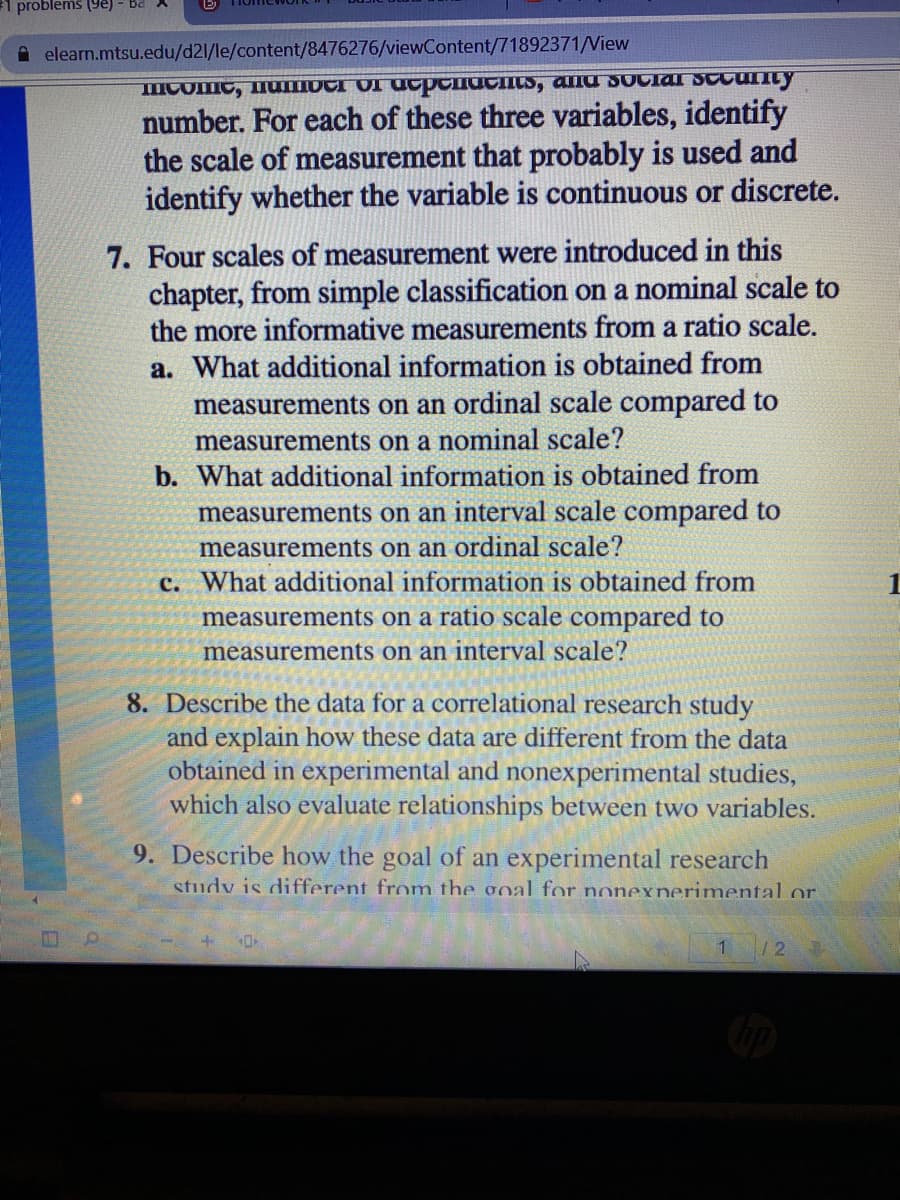 1 problems (ye) - Ba
A elearn.mtsu.edu/d21/le/content/8476276/viewContent/71892371/View
mComc, MUIOCI OI Ucpenacnts, alla sOciaI SCcunty
number. For each of these three variables, identify
the scale of measurement that probably is used and
identify whether the variable is continuous or discrete.
7. Four scales of measurement were introduced in this
chapter, from simple classification on a nominal scale to
the more informative measurements from a ratio scale.
a. What additional information is obtained from
measurements on an ordinal scale compared to
measurements on a nominal scale?
b. What additional information is obtained from
measurements on an interval scale compared to
measurements on an ordinal scale?
c. What additional information is obtained from
measurements on a ratio scale compared to
measurements on an interval scale?
8. Describe the data for a correlational research study
and explain how these data are different from the data
obtained in experimental and nonexperimental studies,
which also evaluate relationships between two variables.
9. Describe how the goal of an experimental research
study is different from the goal for nonexnerimental or
1 /2
