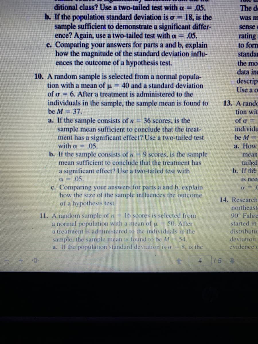 ditional class? Use a two-tailed test with a =.05.
b. If the population standard deviation is o =
sample sufficient to demonstrate a significant differ-
ence? Again, use a two-tailed test with a = .05.
c. Comparing your answers for parts a and b, explain
how the magnitude of the standard deviation influ-
ences the outcome of a hypothesis test.
The de
18, is the
was m
sense
rating
to form
standar
the mo
data inc
10. A random sample is selected from a normal popula-
tion with a mean of u
of o 6. After a treatment is administered to the
descrip
Use a o
- 40 and a standard deviation
individuals in the sample, the sample mean is found to
be M 37.
13. A rande
tion wit
a. If the sample consists of n - 36 scores, is the
sample mean sufficient to conclude that the treat-
ment has a significant effect? Use a two-tailed test
with a .05.
b. If the sample consists of n 9 scores, is the sample
mean sufficient to conclude that the treatment has
a significant effect? Use a two-tailed test with
a =.05.
of o =
individu
be M-
а. How
mean
tailed
b. If thE
IS nee
c. Comparing your answers for parts a and b, explain
how the size of the sample influences the outcome
of a hypothesis test.
11. A random sample of n- 16 scores is selected from
a normal population with a mean of p 50. After
a treatment is administered to the individuals in the
sample. the sample mean is found to be AM 54.
a. If the population standard deviation isu 8. is the
14. Research
northeasta
90 Fahre
started in
distributic
deviation
evidence c
4.
/5
