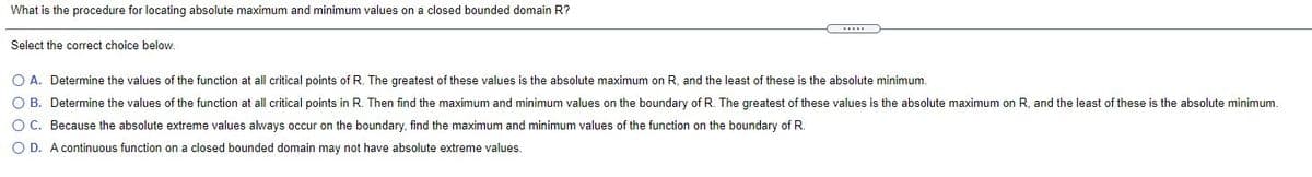 What is the procedure for locating absolute maximum and minimum values on a closed bounded domain R?
Select the correct choice below.
O A. Determine the values of the function at all critical points of R. The greatest of these values is the absolute maximum on R, and the least of these is the absolute minimum.
O B. Determine the values of the function at all critical points in R. Then find the maximum and minimum values on the boundary of R. The greatest of these values is the absolute maximum on R, and the least of these
the absolute minimum.
O C. Because the absolute extreme values always occur on the boundary, find the maximum and minimum values of the function on the boundary of R.
O D. A continuous function on a closed bounded domain may not have absolute extreme values.
