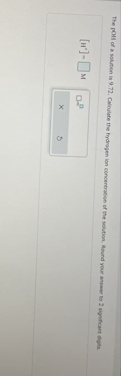 The pOH of a solution is 9.72. Calculate the hydrogen ion concentration of the solution. Round your answer to 2 significant digits.
[H]-M
☐x10
ㅁ
X