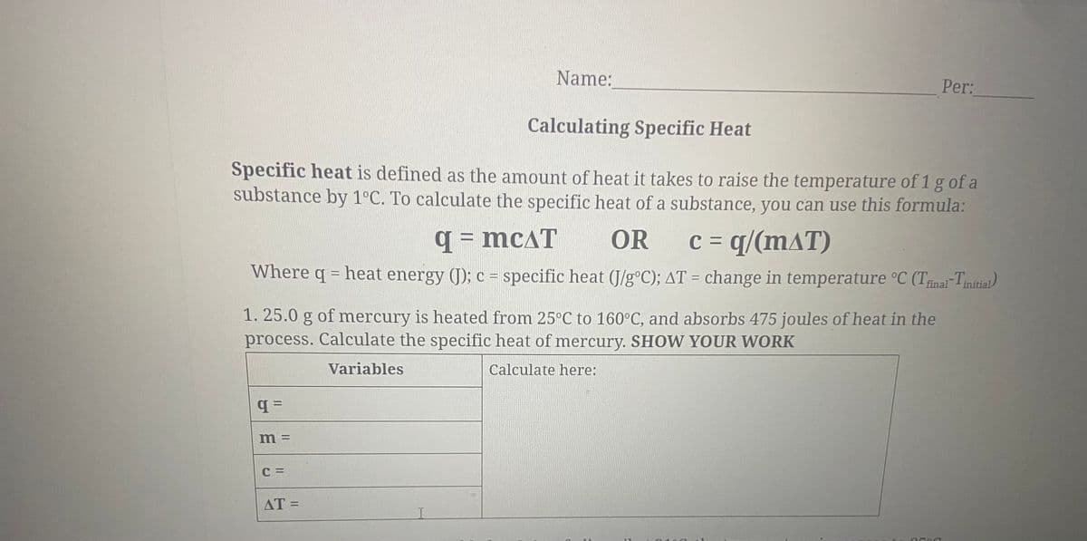 Name:
Per:
Calculating Specific Heat
Specific heat is defined as the amount of heat it takes to raise the temperature of 1 g of a
substance by 1°C. To calculate the specific heat of a substance, you can use this formula:
q = mcAT
OR
c = q/(mAT)
Where q = heat energy (J); c = specific heat (J/g°C); AT = change in temperature °C (Trnai-Tinitial)
1. 25.0 g of mercury is heated from 25°C to 160°C, and absorbs 475 joules of heat in the
process. Calculate the specific heat of mercury. SHOW YOUR WORK
Variables
Calculate here:
m =
C =
AT =
%3D
