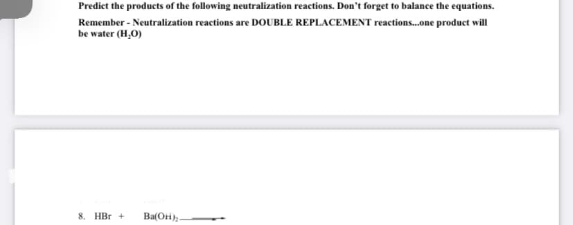 Predict the products of the following neutralization reactions. Don't forget to balance the equations.
Remember - Neutralization reactions are DOUBLE REPLACEMENT reactions...one product will
be water (H,O)
8. HBr +
Ba(OH),.
