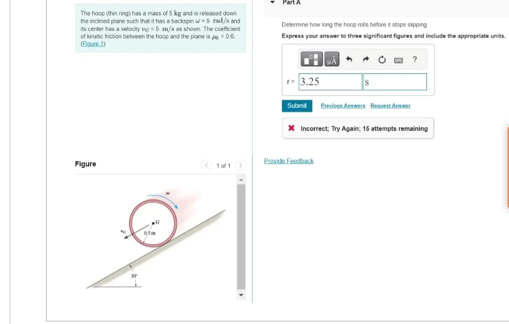 The hoop (thin ring) has a mass of 5 kg and is released down
the inclined plane such that it has a backspin w = 9 rad/s and
its center has a velocity vc = 5 m/s as shown. The coefficient
of kinetic friction between the hoop and the plane is 40.6.
(Figure 1)
Figure
0.5m
< 1 of 1 >
Part A
Determine how long the hoop rolls before it stops slipping.
Express your answer to three significant figures and include the appropriate units.
t = 3.25
Submit
μA
Provide Feedback
1
Previous Answers Request Answer
?
X Incorrect; Try Again; 15 attempts remaining