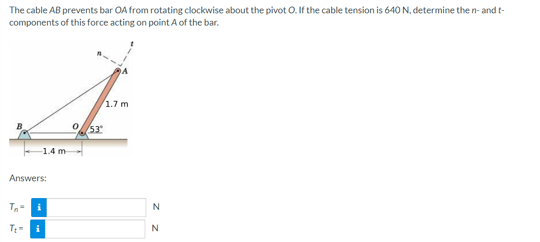 The cable AB prevents bar OA from rotating clockwise about the pivot O. If the cable tension is 640 N, determine the n- and t-
components of this force acting on point A of the bar.
A
1.7 m
A
B
0 53°
1.4 m
Answers:
Tn=
i
Tt=
i
Z Z
N
N