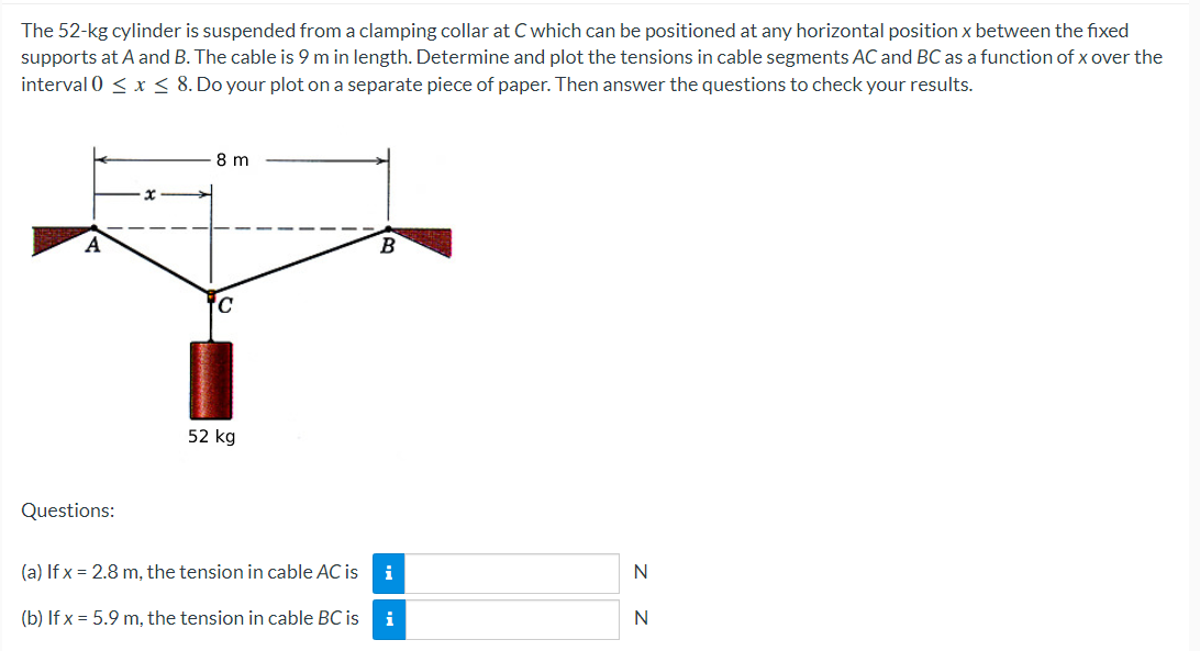 The 52-kg cylinder is suspended from a clamping collar at C which can be positioned at any horizontal position x between the fixed
supports at A and B. The cable is 9 m in length. Determine and plot the tensions in cable segments AC and BC as a function of x over the
interval 0 ≤ x ≤ 8. Do your plot on a separate piece of paper. Then answer the questions to check your results.
8 m
B
C
52 kg
Questions:
(a) If x= 2.8 m, the tension in cable AC is
i
N
(b) If x = 5.9 m, the tension in cable BC is
i
N