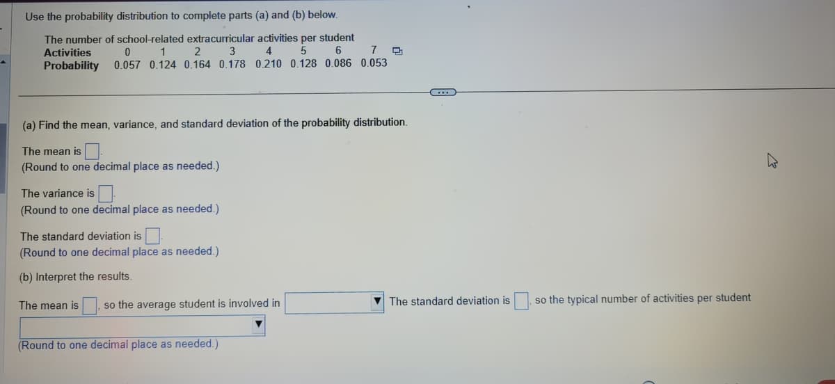 ### Probabilities of School-Related Extracurricular Activities

The given data represents the probability distribution of the number of school-related extracurricular activities per student.

#### Activities and their Probabilities:

| Activities (X) | Probability (P(X)) |
|----------------|---------------------|
| 0              | 0.057               |
| 1              | 0.124               |
| 2              | 0.164               |
| 3              | 0.178               |
| 4              | 0.210               |
| 5              | 0.128               |
| 6              | 0.086               |
| 7              | 0.053               |

---

### Calculating Statistical Measures

**(a) Find the mean, variance, and standard deviation of the probability distribution.**

1. **Mean (μ)**:
   - Sum of (X * P(X)) for all values of X.
   - The mean is ___ (Round to one decimal place as needed).

2. **Variance (σ²)**:
   - Sum of [(X - μ)² * P(X)] for all values of X.
   - The variance is ___ (Round to one decimal place as needed).

3. **Standard Deviation (σ)**:
   - Square root of the variance.
   - The standard deviation is ___ (Round to one decimal place as needed).

---

**(b) Interpret the results:**

- The mean is ___, so the average student is involved in ___ extracurricular activities.
- The standard deviation is ___, so the typical number of activities per student is distributed around the average with a deviation of ___. (Round to one decimal place as needed).