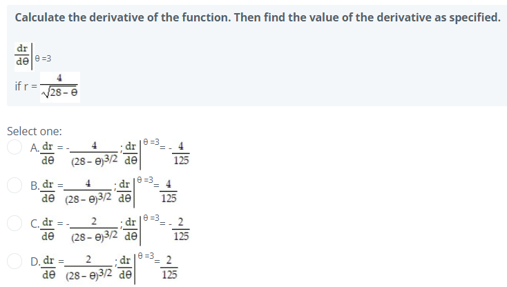 Calculate the derivative of the function. Then find the value of the derivative as specified.
dr
de e =3
ifr =
28-e
Select one:
e =3
4
A. dr = -
de
(28– e)3/2 de
125
dr |8 =3= 4
B. dr =
de (28- e)3/2 de
4.
125
e =3
2
C. dr = -
de
dr
(28 - e)3/2 de
2
= -
125
2
e =3
dr
'= 2
D. dr =
de (28 - e)3/2 de
125
