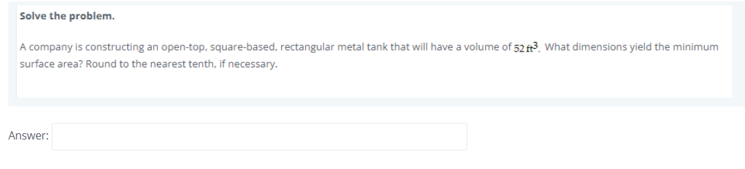 Solve the problem.
A company is constructing an open-top, square-based, rectangular metal tank that will have a volume of 52 ft3. What dimensions yield the minimum
surface area? Round to the nearest tenth, if necessary.
Answer:
