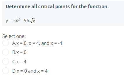 Determine all critical points for the function.
y = 3x2 - 96x
Select one:
A.x = 0, x = 4, and x = -4
O B.x = 0
O C.x = 4
O D.x = 0 and x = 4
