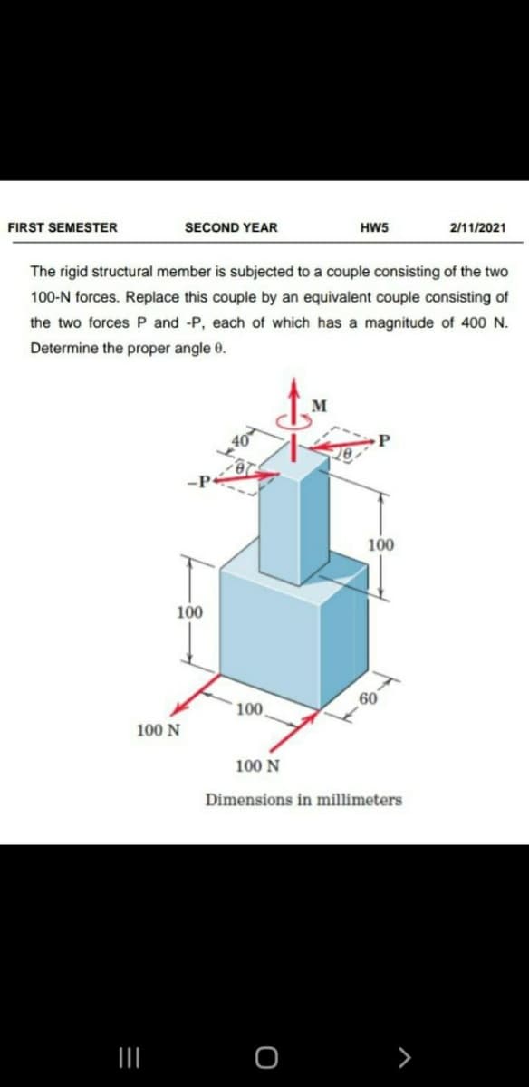 FIRST SEMESTER
SECOND YEAR
HW5
2/11/2021
The rigid structural member is subjected to a couple consisting of the two
100-N forces. Replace this couple by an equivalent couple consisting of
the two forces P and -P, each of which has a magnitude of 400 N.
Determine the proper angle 0.
100
100
60
100,
100 N
100 N
Dimensions in millimeters
