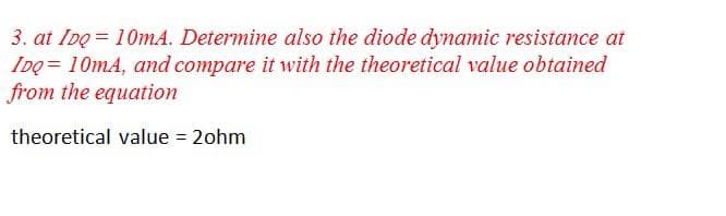 3. at IDo = 10mA. Determine also the diode dynamic resistance at
IDQ = 10mA, and compare it with the theoretical value obtained
from the equation
theoretical value = 2ohm
