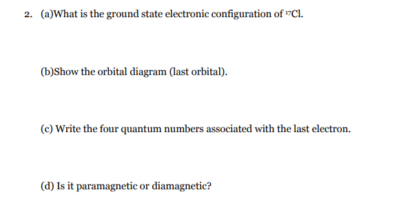 2. (a)What is the ground state electronic configuration of 17C1.
(b)Show the orbital diagram (last orbital).
(c) Write the four quantum numbers associated with the last electron.
(d) Is it paramagnetic or diamagnetic?
