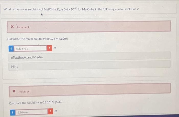 What is the molar solubility of Mg(OH)2. Kp is 5.6 x 10-12 for Mg(OH)2, in the following aqueous solutions?
X Incorrect.
Calculate the molar solubility in 0.26 M NaOH:
6.23e-11
eTextbook and Media
Hint
X Incorrect.
M
Calculate the solubility in 0.26 M MgSO4?
2.16e-6
M