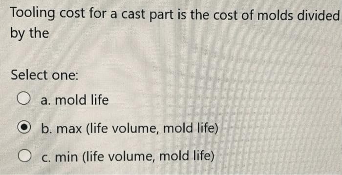 Tooling cost for a cast part is the cost of molds divided
by the
Select one:
O a. mold life
b. max (life volume, mold life)
O c. min (life volume, mold life)
