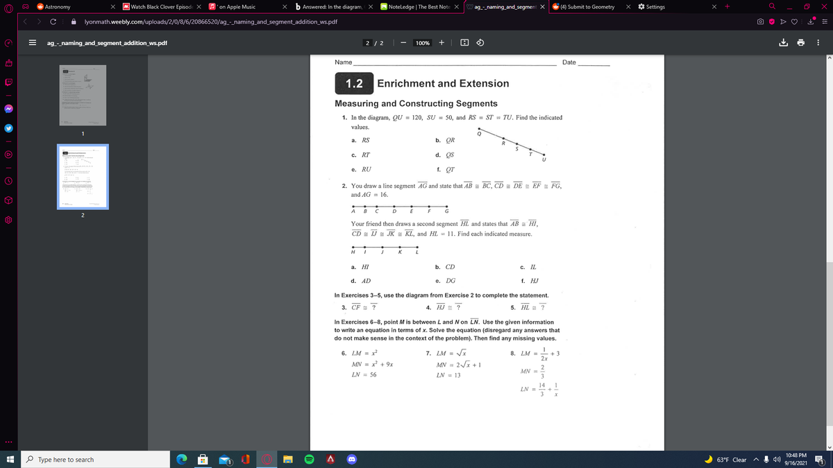 Astronomy
AK Watch Black Clover EpisodeX
A'on Apple Music
b Answered: In the diagram, X
NoteLedge | The Best Note X
ag_-_naming_and_segment X
(4) Submit to Geometry
O Settings
x +
lyonmath.weebly.com/uploads/2/0/8/6/20866520/ag_-_naming_and_segment_addition_ws.pdf
ag_-_naming_and_segment_addition_ws.pdf
2 / 2
100%
+
Name
Date
1.2
Enrichment and Extension
Measuring and Constructing Segments
1. In the diagram, QU = 120, SU = 50, and RS = ST = TU. Find the indicated
values.
a. RS
b. QR
c. RT
d. QS
е. RU
f. QT
2. You draw a line segment AG and state that AB = BC, CD = DE = EF = FG,
and AG = 16.
A
B
2
Your friend then draws a second segment HL and states that AB = HI,
CD = IJ = JK = KL, and HL = 11. Find each indicated measure.
H
K
а. НI
b. CD
с. I
d. AD
e. DG
f. НJ
In Exercises 3–5, use the diagram from Exercise 2 to complete the statement.
3. CF = ?
4. HJ = ?
5. HL = ?
In Exercises 6-8, point M is between L and N on LN. Use the given information
to write an equation in terms of x. Solve the equation (disregard any answers that
do not make sense in the context of the problem). Then find any missing values.
6. LM = x2
7. LM = Vx
8. LM =
+3
2x
MN = x? + 9x
MN = 2/x + 1
MN =
3
LN = 56
LN = 13
14
LN =
10:48 PM
O Type here to search
63°F Clear
11
9/16/2021
II
| © |O 0
