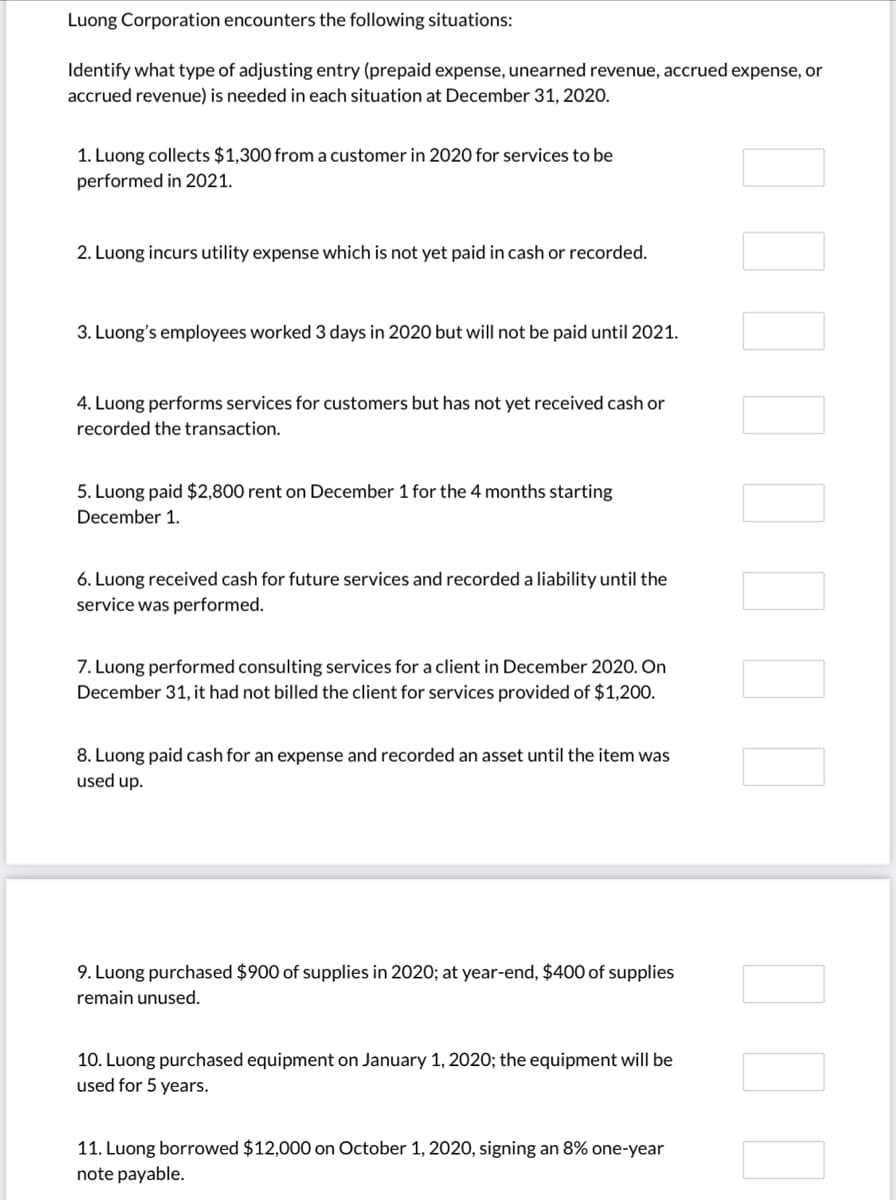 Luong Corporation encounters the following situations:
Identify what type of adjusting entry (prepaid expense, unearned revenue, accrued expense, or
accrued revenue) is needed in each situation at December 31, 2020.
1. Luong collects $1,300 from a customer in 2020 for services to be
performed in 2021.
2. Luong incurs utility expense which is not yet paid in cash or recorded.
3. Luong's employees worked 3 days in 2020 but will not be paid until 2021.
4. Luong performs services for customers but has not yet received cash or
recorded the transaction.
5. Luong paid $2,800 rent on December 1 for the 4 months starting
December 1.
6. Luong received cash for future services and recorded a liability until the
service was performed.
7. Luong performed consulting services for a client in December 2020. On
December 31, it had not billed the client for services provided of $1,200.
8. Luong paid cash for an expense and recorded an asset until the item was
used up.
9. Luong purchased $900 of supplies in 2020; at year-end, $400 of supplies
remain unused.
10. Luong purchased equipment on January 1, 2020; the equipment will be
used for 5 years.
11. Luong borrowed $12,000 on October 1, 2020, signing an 8% one-year
note payable.
