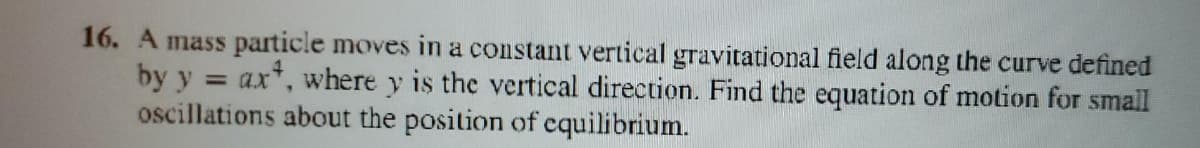 16. A mass particle moves in a constant vertical gravitational field along the curve defined
by y = ax*, where y is the vertical direction. Find the equation of motion for small
oscillations about the position of cquilibrium.
%3D
