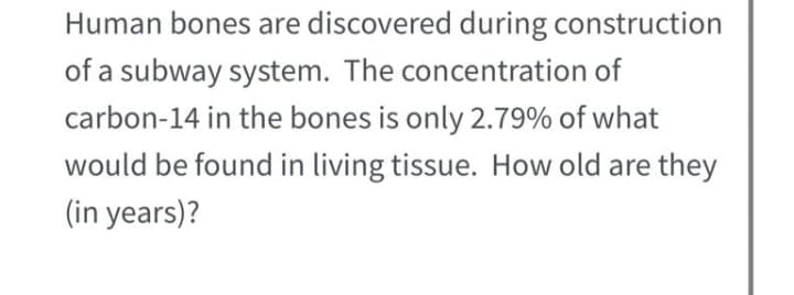 Human bones are discovered during construction
of a subway system. The concentration of
carbon-14 in the bones is only 2.79% of what
would be found in living tissue. How old are they
(in years)?
