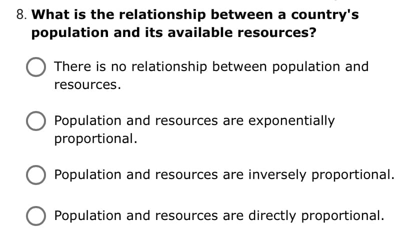 8. What is the relationship between a country's
population and its available resources?
There is no relationship between population and
resources.
Population and resources are exponentially
proportional.
O Population and resources are inversely proportional.
Population and resources are directly proportional.

