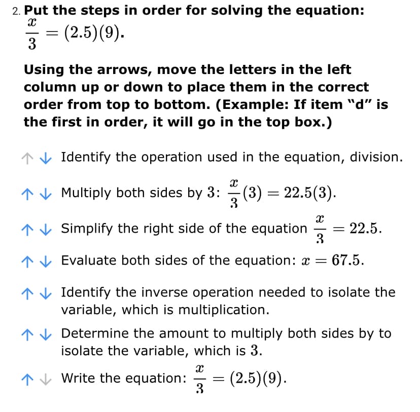 2. Put the steps in order for solving the equation:
= (2.5)(9).
3
-
Using the arrows, move the letters in the left
column up or down to place them in the correct
order from top to bottom. (Example: If item "d" is
the first in order, it will go in the top box.)
↑V Identify the operation used in the equation, division.
↑V Multiply both sides by 3: (3) = 22.5(3).
3
↑ V Simplify the right side of the equation
3
22.5.
1V Evaluate both sides of the equation: x =
67.5.
1 V Identify the inverse operation needed to isolate the
variable, which is multiplication.
Determine the amount to multiply both sides by to
isolate the variable, which is 3.
↑V Write the equation:
(2.5)(9).
3
-
