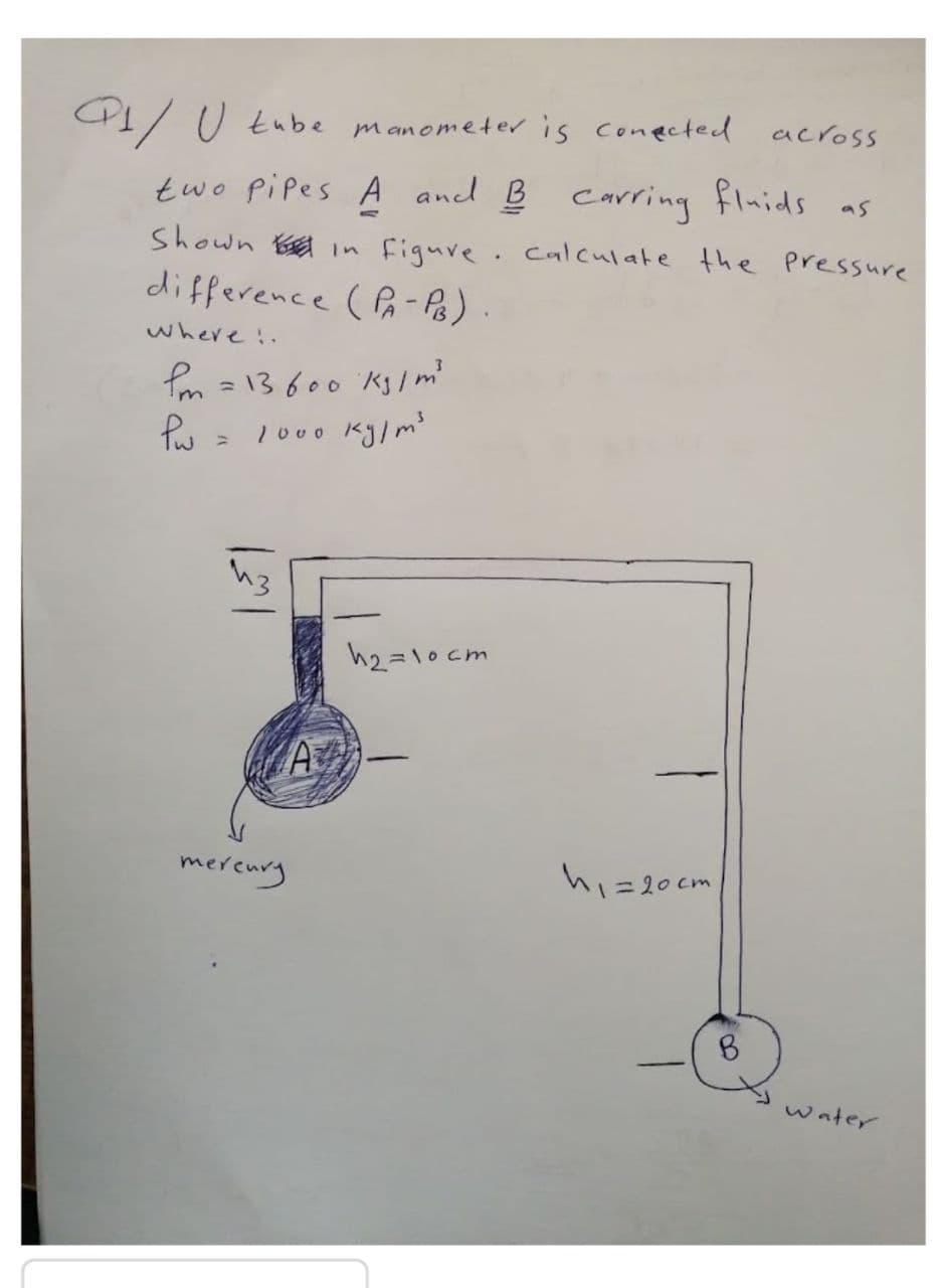 across
I/ U tube manometer is conected
two pipes A and B fluids as
carring
Shown B in figuve. calculate the Pressure
difference ( Pa- Ps).
where .
m =13600 Ks /m'
1000 kg/m
h2=10 cm
merenry
hi=20cm
8.
water
