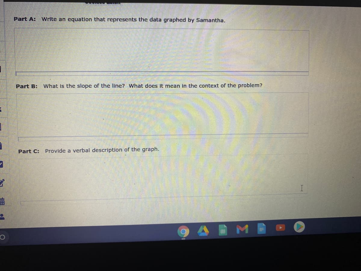 Part A:
Write an equation that represents the data graphed by Samantha.
Part B: What is the slope of the line? What does it mean in the context of the problem?
Part C:
Provide a verbal description of the graph.
I.
