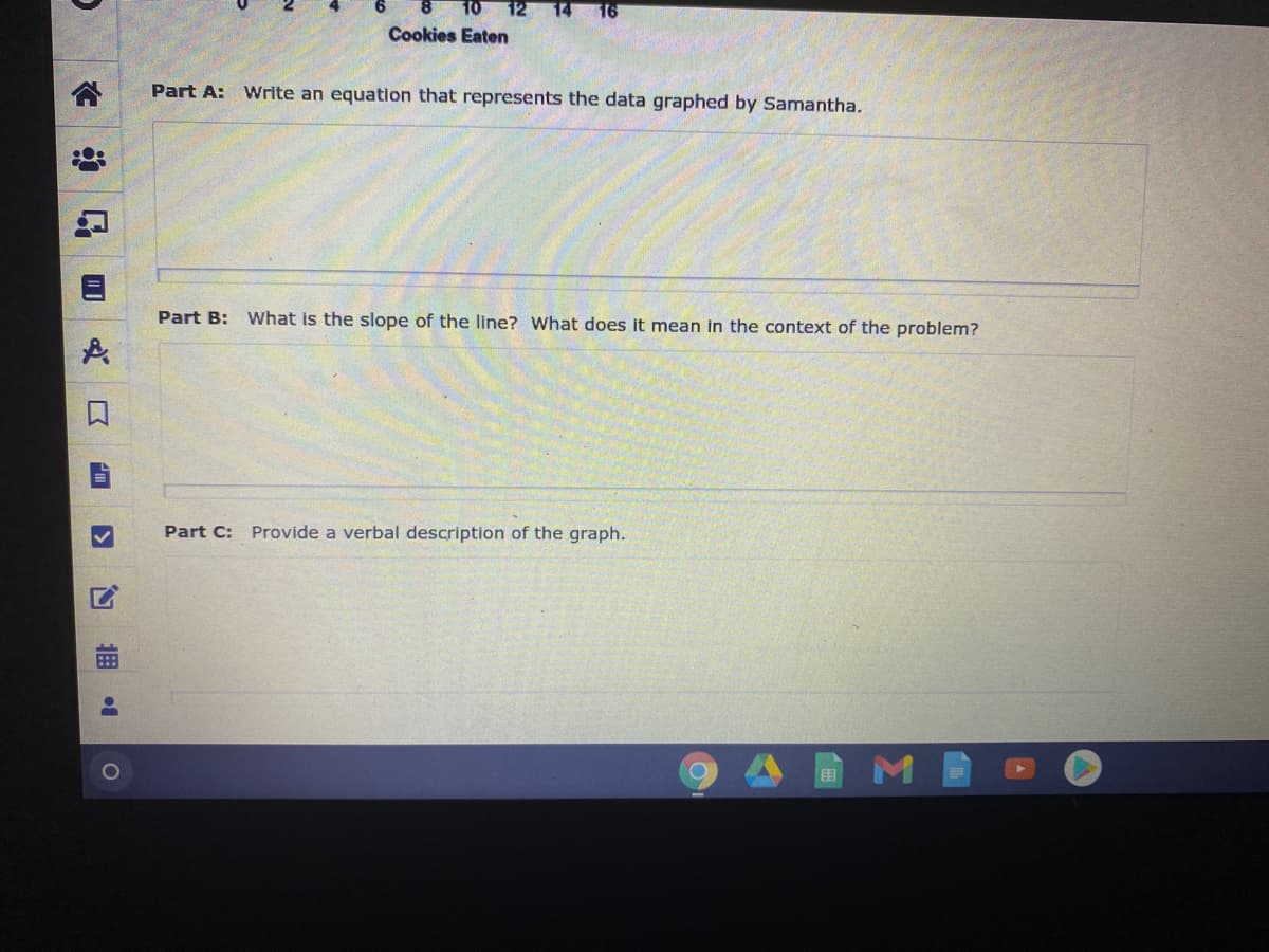 12 14
16
Cookies Eaten
Part A: Write an equation that represents the data graphed by Samantha.
Part B: What is the slope of the line? What does it mean in the context of the problem?
Part C: Provide a verbal description of the graph.
曲
