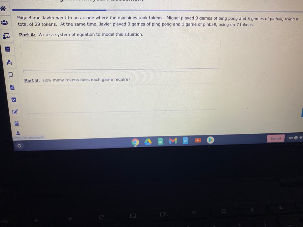 Miquel and Javier went to an arcade where the machines took tokens. Miguel played 9 games of ping pong and 5 games of pinball, using a
total of 29 tokens. At the same time, Javier played 3 games of ping pong and 1 game of pinball, using up 7 tokens.
Part A: Write a system of equation to model this situation.
Part B: How many tokens does each game require?
https://my.otus.com/#
Sign out
US O
拥
