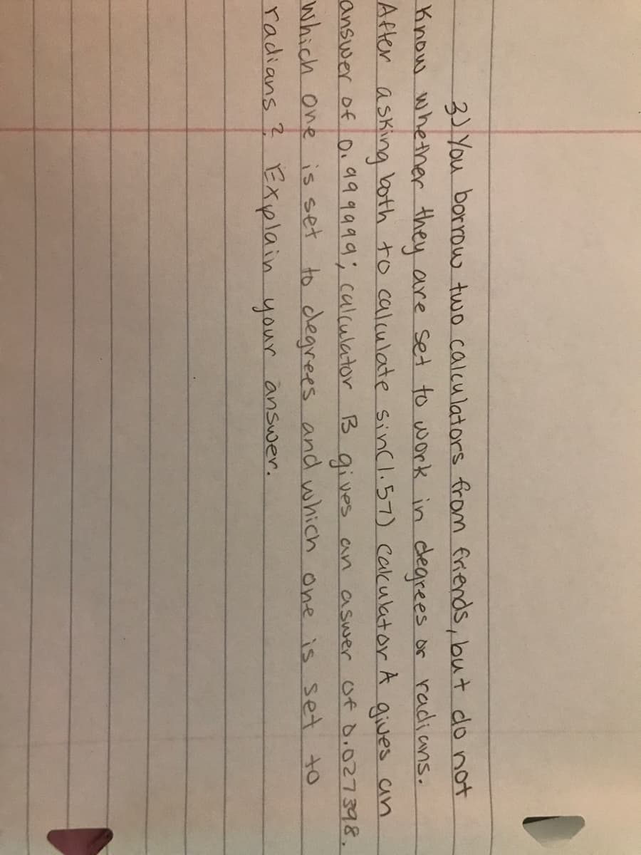 3)You borrow two calculators from friends, but do not
Know whether they are set to work in dearees or radians.
both to calculate sincl.57) cakulator A
After
asking
answer of 0.999999; calculator B gives an aswer of Ò.027398,
which one is set to dlegrees and which one is set to
radians ? Explain your answer.
gives an
