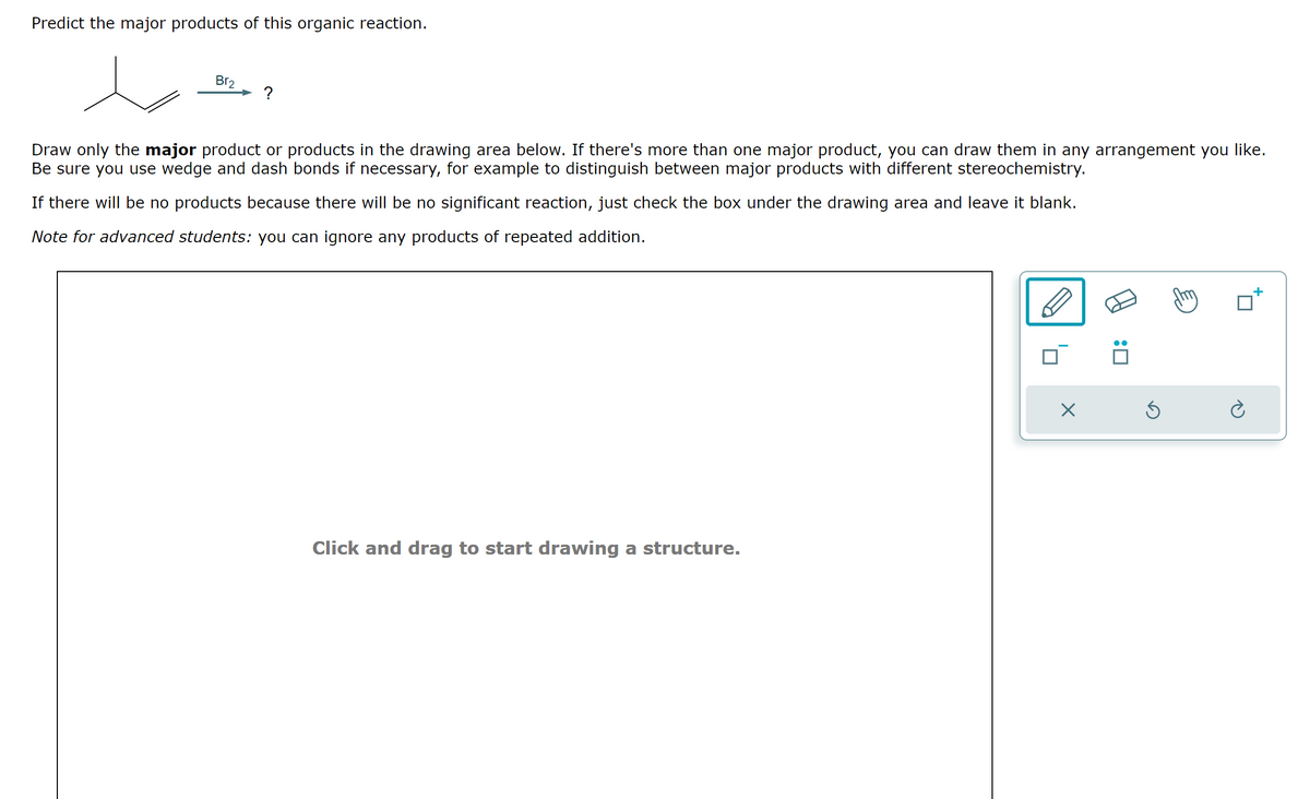 Predict the major products of this organic reaction.
Br₂
?
Draw only the major product or products in the drawing area below. If there's more than one major product, you can draw them in any arrangement you like.
Be sure you use wedge and dash bonds if necessary, for example to distinguish between major products with different stereochemistry.
If there will be no products because there will be no significant reaction, just check the box under the drawing area and leave it blank.
Note for advanced students: you can ignore any products of repeated addition.
Click and drag to start drawing a structure.
X
:0
Ś
Ć