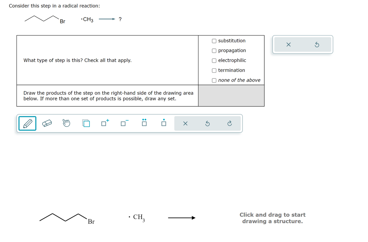 Consider this step in a radical reaction:
•CH3
Br
?
What type of step is this? Check all that apply.
Draw the products of the step on the right-hand side of the drawing area
below. If more than one set of products is possible, draw any set.
Br
. CH3
X
substitution
propagation
electrophilic
termination
none of the above
X
Click and drag to start
drawing a structure.
Ś