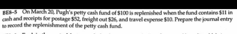 BE8-5 On March 20, Pugh's petty cash fund of $100 is replenished when the fund contains $11 in
cash and receipts for postage $52, freight out $26, and travel expense $10. Prepare the journal entry
to record the replenishment of the petty cash fund.