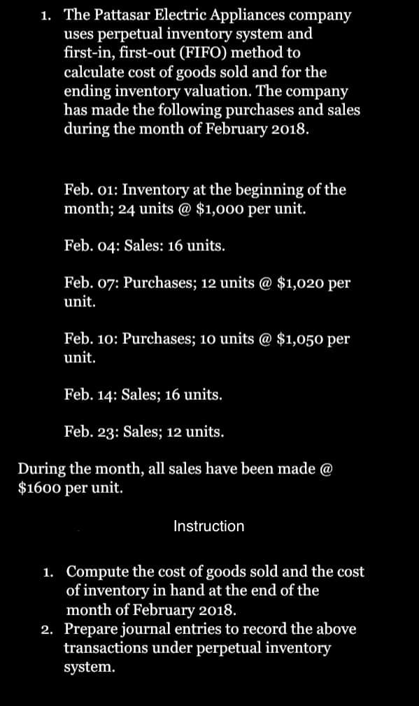 1. The Pattasar Electric Appliances company
uses perpetual inventory system and
first-in, first-out (FIFO) method to
calculate cost of goods sold and for the
ending inventory valuation. The company
has made the following purchases and sales
during the month of February 2018.
Feb. 01: Inventory at the beginning of the
month; 24 units @ $1,000 per unit.
Feb. 04: Sales: 16 units.
Feb. 07: Purchases; 12 units @ $1,020 per
unit.
Feb. 10: Purchases; 10 units @ $1,050 per
unit.
Feb. 14: Sales; 16 units.
Feb. 23: Sales; 12 units.
During the month, all sales have been made @
$1600 per unit.
Instruction
1. Compute the cost of goods sold and the cost
of inventory in hand at the end of the
month of February 2018.
2. Prepare journal entries to record the above
transactions under perpetual inventory
system.