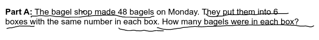 Part A: The bagel shop made 48 bagels on Monday. They put them into 6
boxes with the same number in each box. How many bagels were in each box?
