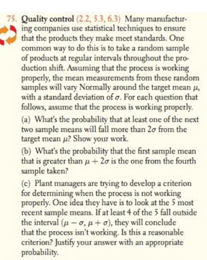 Quality control (2.2, 5.3, 6.3) Many manufactur-
ing companies use statistical techniques to ensure
that the products they make meet standards. One
common way to do this is to take a random sample
of products at regular intervals throughout the pro-
duction shift. Assuming that the process is working
properly, the mean measurements from these random
samples will vary Normally around the target mean 4,
with a standard deviation of o. For each question that
follows, assume that the process is working properly.
(a) What's the probability that at least one of the next
two sample means will fall more than 20 from the
target mean u? Show your work.
(b) What's the probability that the first sample mean
that is greater than u + 2o is the one from the fourth
sample taken?
(c) Plant managers are trying to develop a criterion
for determining when the process is not working
properly. One idea they have is to look at the 5 most
recent sample means. If at least 4 of the 5 fall outside
the interval (u – o, p+ o), they will conclude
that the process isn't working. Is this a reasonable
criterion? Justify your answer with an appropriate
probability.
