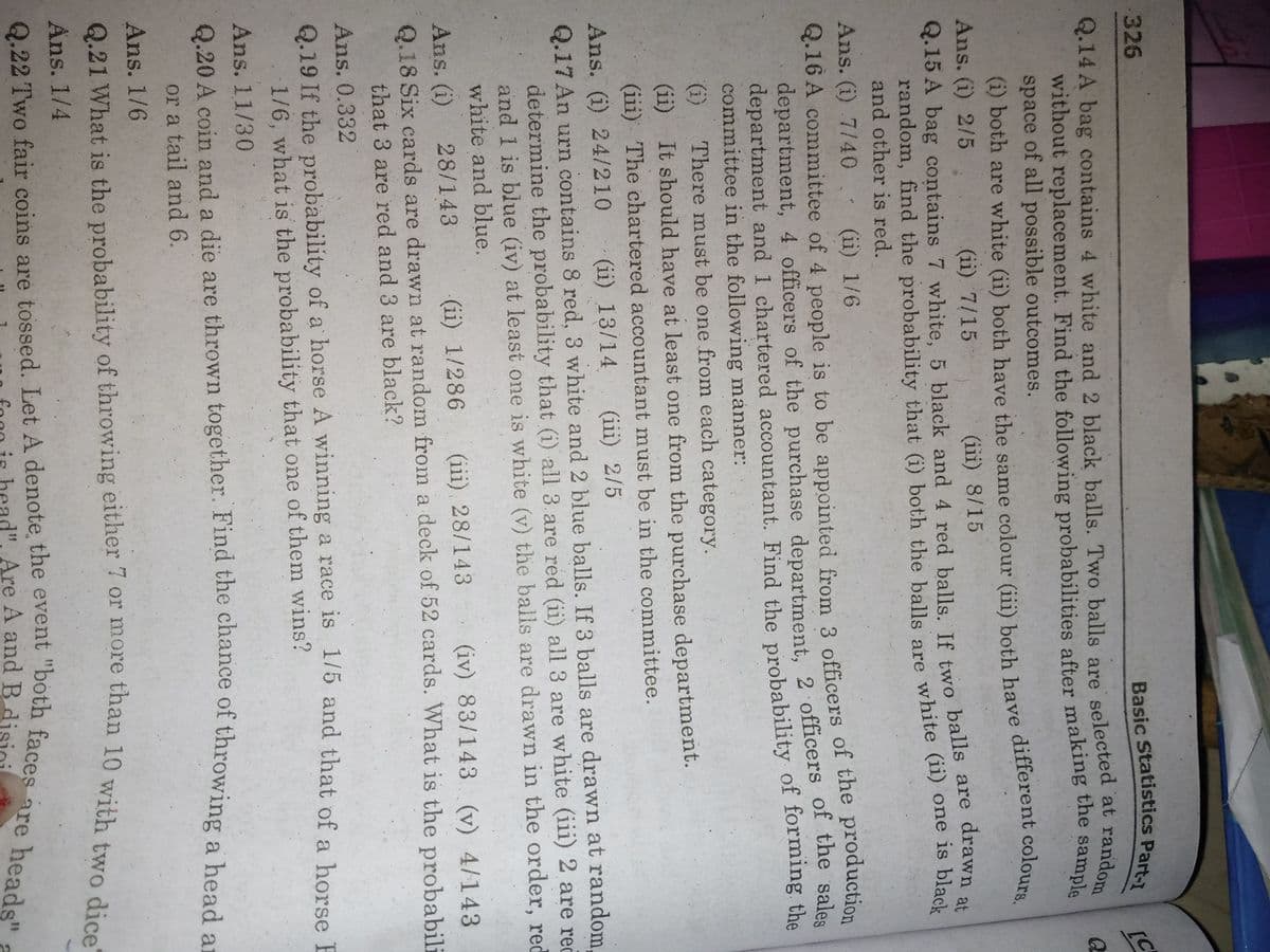 326
Q.14 A bag contains 4 white and 2 black balls. Two balls are selected at random
[C
space of all possible outcomes.
(1) both are white (ii) both have the same colour (iii) both have different colours.
Ans. (i) 2/5
(ii). 7/15
(iii) 8/15
drawn at
Q.15 A bag contains 7 white, 5 black and 4 red balls. If two balls are
random, find the probability that (i) both the balls are white (11) one is black
and other is red.
Ans. (i) 7/40. (ii) 1/6
Q.16 A committee of 4 people is to be appointed from 3 officers of the production
department, 4 officers of the purchase department. 2 officers of tne sales
department and 1 chartered accountant. Find the probability of forming the
committee in the following manner:
There must be one from each category.
(i)
(ii) It should have at least one from the purchase department.
(iii) The chartered accountant must be in the committee.
Ans. (i) 24/210
(ii) 13/14
(iii) 2/5
Q.17 An urn contains 8 red, 3 white and 2 blue balls. If 3 balls are drawn at random,
determine the probability that (i) all 3. are red (ii) all 3 are white (iii) 2 are reč
and 1 is blue (iv) at least one is white (v) the balls are drawn in the order, red
white and blue.
(iii) 28/143
(iv) 83/143 (v) 4/143
Ans. (i)
Q.18 Six cards are drawn at random from a deck of 52 cards. What is the probabili
that 3 are red and 3 are black?
28/143
(ii) 1/286
Ans. 0.332
Q.19 If the probability of a horse A winniing a race is 175 and that of a horse E
1/6, what is the probability that one of them wins?
Ans. 11/30
Q.20 A coin and a die are thrown together. Find the chance of throwing a head ar
or a tail and 6.
Ans. 1/6
Ans. 1/4
Q.22 Two fair coins are tossed. Let A denote the event "both faces
random, find the that (i) the balls are (ii) is black
(i) both are white (ii) both have the (iii) both have colours.
Are A and B
